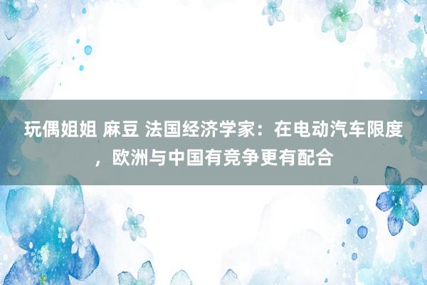 玩偶姐姐 麻豆 法国经济学家：在电动汽车限度，欧洲与中国有竞争更有配合