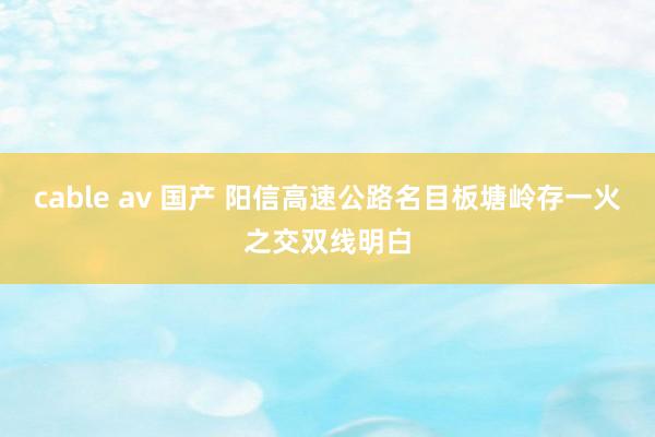 cable av 国产 阳信高速公路名目板塘岭存一火之交双线明白