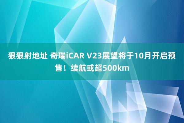 狠狠射地址 奇瑞iCAR V23展望将于10月开启预售！续航或超500km