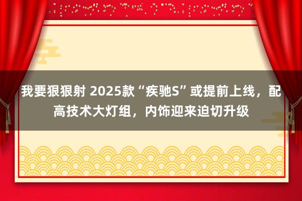 我要狠狠射 2025款“疾驰S”或提前上线，配高技术大灯组，内饰迎来迫切升级