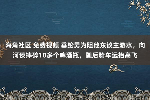 海角社区 免费视频 垂纶男为阻他东谈主游水，向河谈摔碎10多个啤酒瓶，随后骑车远抬高飞