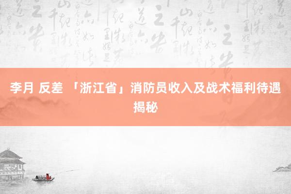 李月 反差 「浙江省」消防员收入及战术福利待遇揭秘