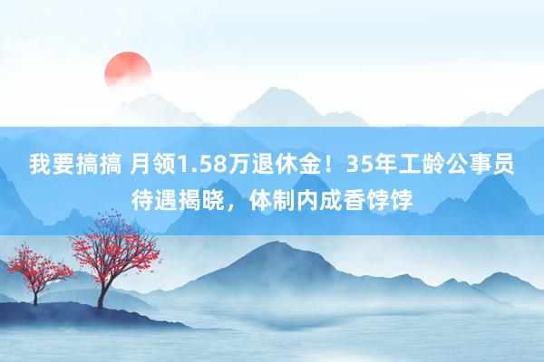 我要搞搞 月领1.58万退休金！35年工龄公事员待遇揭晓，体制内成香饽饽