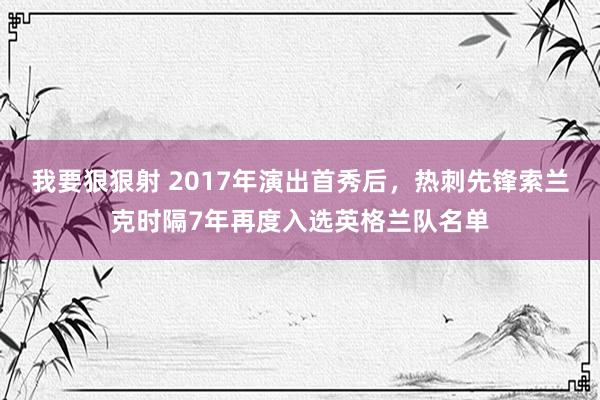 我要狠狠射 2017年演出首秀后，热刺先锋索兰克时隔7年再度入选英格兰队名单