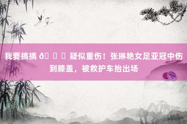 我要搞搞 🙏疑似重伤！张琳艳女足亚冠中伤到膝盖，被救护车抬出场