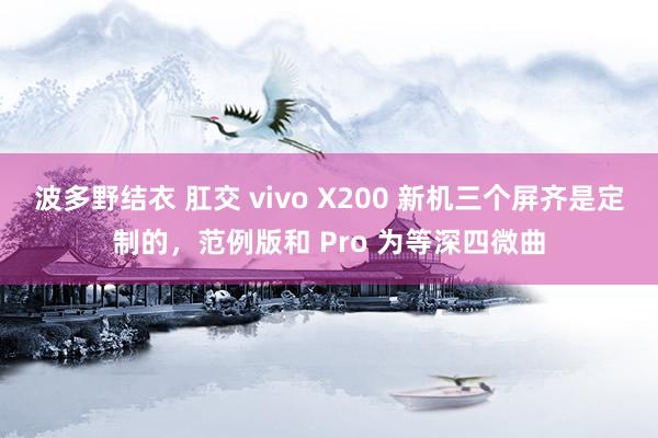 波多野结衣 肛交 vivo X200 新机三个屏齐是定制的，范例版和 Pro 为等深四微曲