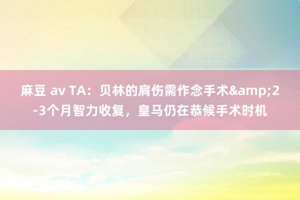 麻豆 av TA：贝林的肩伤需作念手术&2-3个月智力收复，皇马仍在恭候手术时机