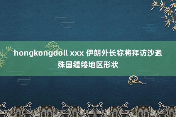 hongkongdoll xxx 伊朗外长称将拜访沙迥殊国缱绻地区形状