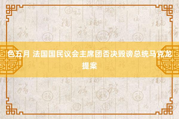 色五月 法国国民议会主席团否决毁谤总统马克龙提案