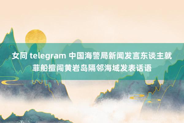 女同 telegram 中国海警局新闻发言东谈主就菲船擅闯黄岩岛隔邻海域发表话语