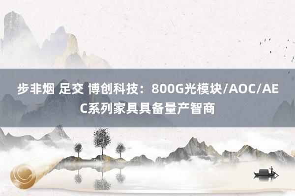 步非烟 足交 博创科技：800G光模块/AOC/AEC系列家具具备量产智商