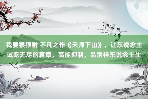 我要狠狠射 不凡之作《天师下山》，让东说念主试吃无尽的篇章，高能抑制，品别样东说念主生