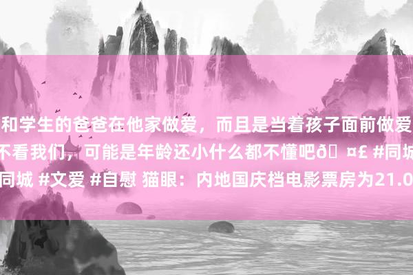 和学生的爸爸在他家做爱，而且是当着孩子面前做爱，太刺激了，孩子完全不看我们，可能是年龄还小什么都不懂吧🤣 #同城 #文爱 #自慰 猫眼：内地国庆档电影票房为21.04亿元 同比下跌23%