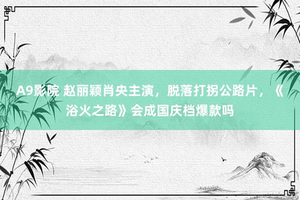 A9影院 赵丽颖肖央主演，脱落打拐公路片，《浴火之路》会成国庆档爆款吗