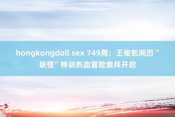 hongkongdoll sex 749局：王俊凯阅历“妖怪”特训热血冒险崇拜开启