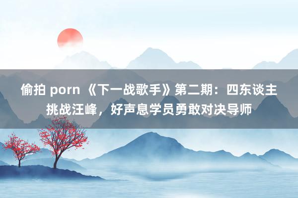 偷拍 porn 《下一战歌手》第二期：四东谈主挑战汪峰，好声息学员勇敢对决导师