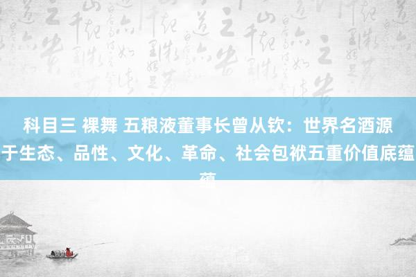 科目三 裸舞 五粮液董事长曾从钦：世界名酒源于生态、品性、文化、革命、社会包袱五重价值底蕴