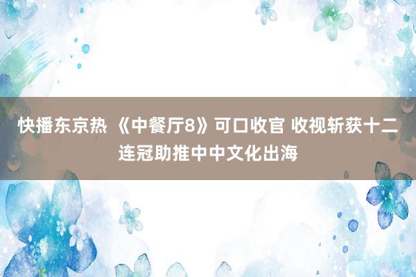 快播东京热 《中餐厅8》可口收官 收视斩获十二连冠助推中中文化出海