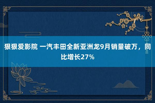 狠狠爱影院 一汽丰田全新亚洲龙9月销量破万，同比增长27%