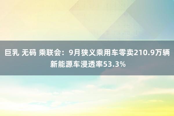 巨乳 无码 乘联会：9月狭义乘用车零卖210.9万辆 新能源车浸透率53.3%