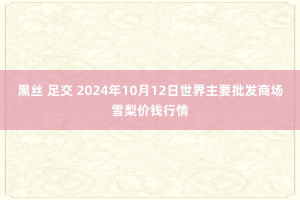 黑丝 足交 2024年10月12日世界主要批发商场雪梨价钱行情