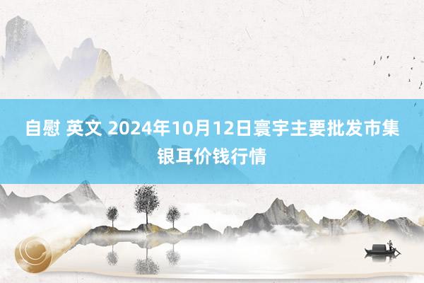 自慰 英文 2024年10月12日寰宇主要批发市集银耳价钱行情