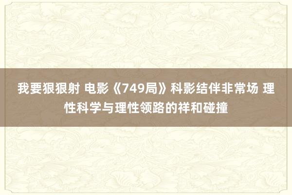 我要狠狠射 电影《749局》科影结伴非常场 理性科学与理性领路的祥和碰撞