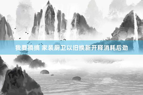 我要搞搞 家装厨卫以旧换新开释消耗后劲