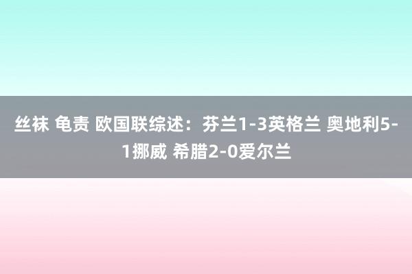 丝袜 龟责 欧国联综述：芬兰1-3英格兰 奥地利5-1挪威 希腊2-0爱尔兰