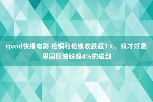 qvod快播电影 伦铜和伦镍收跌超1%，奴才好意思国原油跌超4%的碰到