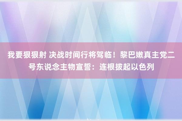 我要狠狠射 决战时间行将驾临！黎巴嫩真主党二号东说念主物宣誓：连根拔起以色列