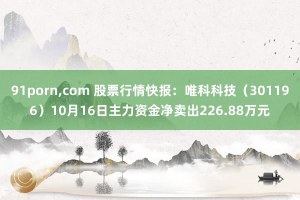 91porn，com 股票行情快报：唯科科技（301196）10月16日主力资金净卖出226.88万元