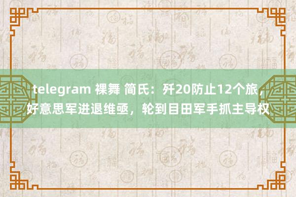 telegram 裸舞 简氏：歼20防止12个旅，好意思军进退维亟，轮到目田军手抓主导权