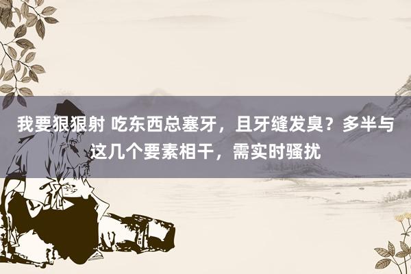 我要狠狠射 吃东西总塞牙，且牙缝发臭？多半与这几个要素相干，需实时骚扰