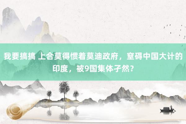 我要搞搞 上合莫得惯着莫迪政府，窒碍中国大计的印度，被9国集体孑然？