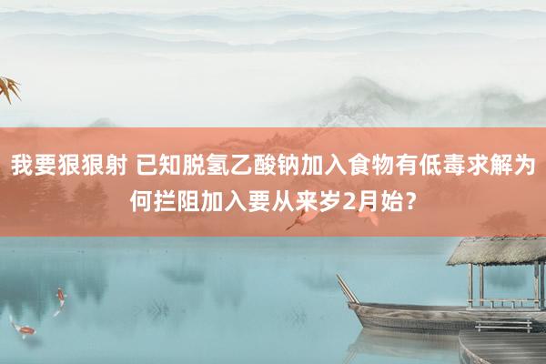 我要狠狠射 已知脱氢乙酸钠加入食物有低毒求解为何拦阻加入要从来岁2月始？