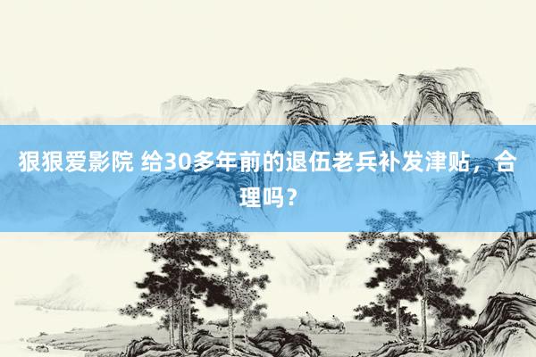 狠狠爱影院 给30多年前的退伍老兵补发津贴，合理吗？