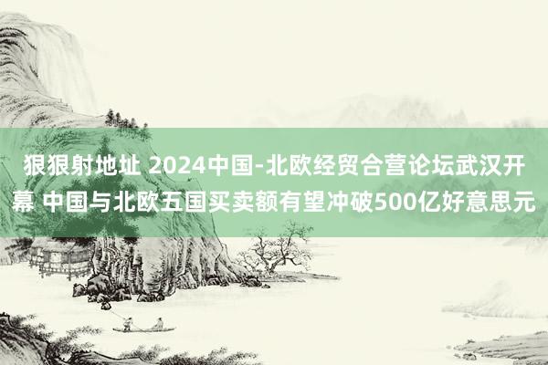 狠狠射地址 2024中国-北欧经贸合营论坛武汉开幕 中国与北欧五国买卖额有望冲破500亿好意思元