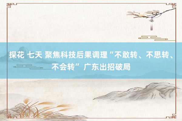 探花 七天 聚焦科技后果调理“不敢转、不思转、不会转” 广东出招破局