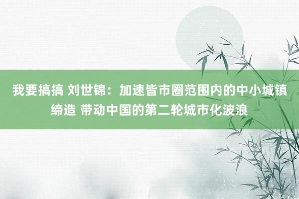 我要搞搞 刘世锦：加速皆市圈范围内的中小城镇缔造 带动中国的第二轮城市化波浪