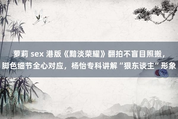 萝莉 sex 港版《黯淡荣耀》翻拍不盲目照搬，脚色细节全心对应，杨怡专科讲解“狠东谈主”形象