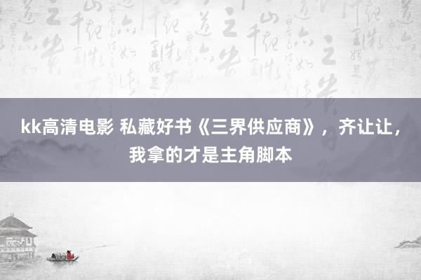 kk高清电影 私藏好书《三界供应商》，齐让让，我拿的才是主角脚本