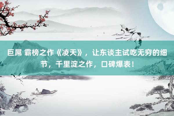 巨屌 霸榜之作《凌天》，让东谈主试吃无穷的细节，千里淀之作，口碑爆表！