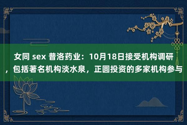 女同 sex 普洛药业：10月18日接受机构调研，包括著名机构淡水泉，正圆投资的多家机构参与