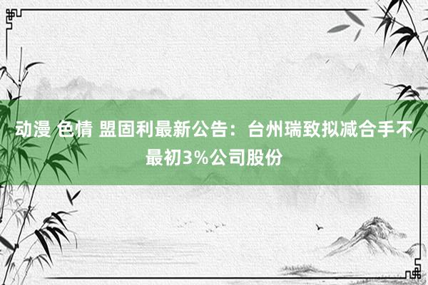 动漫 色情 盟固利最新公告：台州瑞致拟减合手不最初3%公司股份