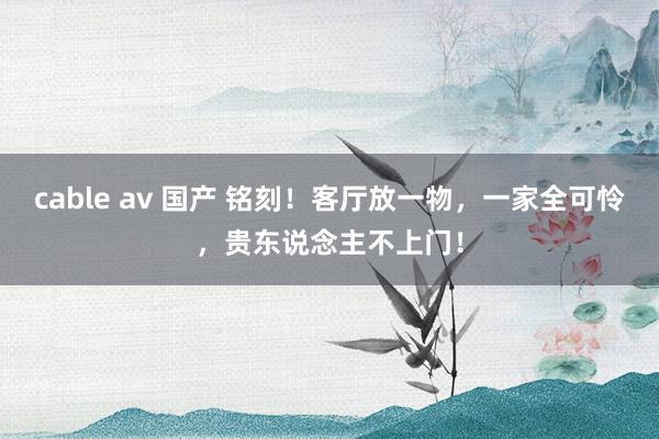 cable av 国产 铭刻！客厅放一物，一家全可怜，贵东说念主不上门！