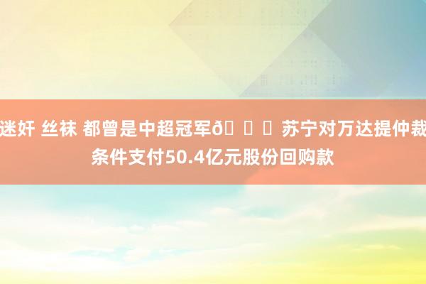 迷奸 丝袜 都曾是中超冠军🍉苏宁对万达提仲裁条件支付50.4亿元股份回购款