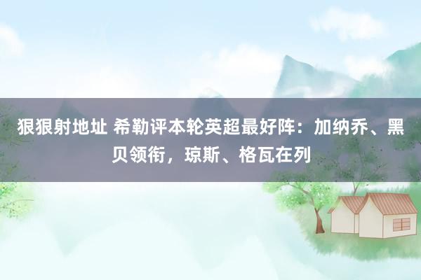 狠狠射地址 希勒评本轮英超最好阵：加纳乔、黑贝领衔，琼斯、格瓦在列