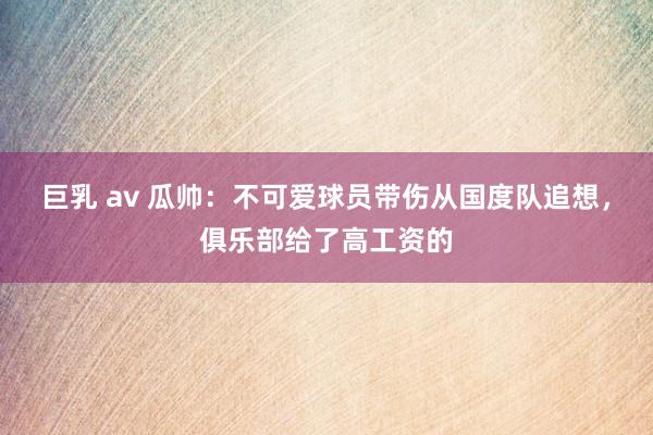 巨乳 av 瓜帅：不可爱球员带伤从国度队追想，俱乐部给了高工资的