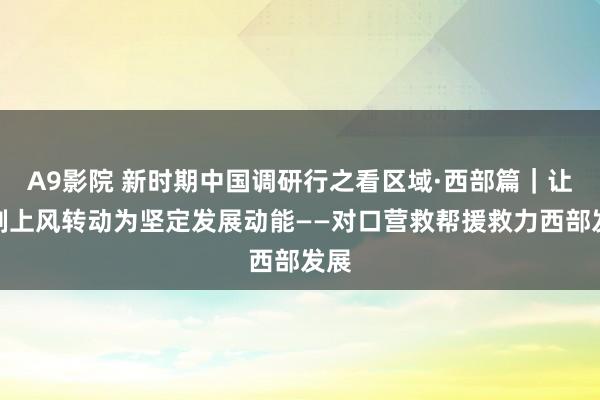 A9影院 新时期中国调研行之看区域·西部篇｜让轨制上风转动为坚定发展动能——对口营救帮援救力西部发展